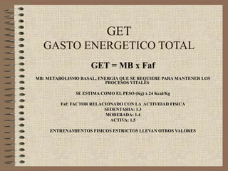 GET
  GASTO ENERGETICO TOTAL
                    GET = MB x Faf
MB: METABOLISMO BASAL, ENERGIA QUE SE REQUIERE PARA MANTENER LOS
                         PROCESOS VITALES

              SE ESTIMA COMO EL PESO (Kg) x 24 Kcal/Kg

         Faf: FACTOR RELACIONADO CON LA ACTIVIDAD FISICA
                          SEDENTARIA: 1.3
                          MODERADA: 1.4
                            ACTIVA: 1.5

     ENTRENAMIENTOS FISICOS ESTRICTOS LLEVAN OTROS VALORES
 