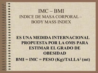 IMC – BMI
 INDICE DE MASA CORPORAL –
      BODY MASS INDEX


ES UNA MEDIDA INTERNACIONAL
  PROPUESTA POR LA OMS PARA
      ESTIMAR EL GRADO DE
            OBESIDAD
BMI = IMC = PESO (Kg)/TALLA2 (mt)
 
