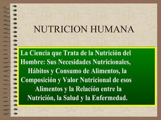 NUTRICION HUMANA

La Ciencia que Trata de la Nutrición del
Hombre: Sus Necesidades Nutricionales,
  Hábitos y Consumo de Alimentos, la
Composición y Valor Nutricional de esos
    Alimentos y la Relación entre la
  Nutrición, la Salud y la Enfermedad.
 