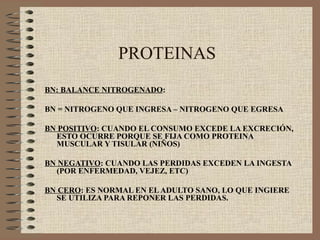 PROTEINAS
BN: BALANCE NITROGENADO:

BN = NITROGENO QUE INGRESA – NITROGENO QUE EGRESA

BN POSITIVO: CUANDO EL CONSUMO EXCEDE LA EXCRECIÓN,
  ESTO OCURRE PORQUE SE FIJA COMO PROTEINA
  MUSCULAR Y TISULAR (NIÑOS)

BN NEGATIVO: CUANDO LAS PERDIDAS EXCEDEN LA INGESTA
  (POR ENFERMEDAD, VEJEZ, ETC)

BN CERO: ES NORMAL EN EL ADULTO SANO, LO QUE INGIERE
  SE UTILIZA PARA REPONER LAS PERDIDAS.
 