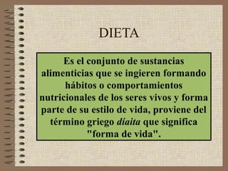 DIETA
     Es el conjunto de sustancias
alimenticias que se ingieren formando
      hábitos o comportamientos
nutricionales de los seres vivos y forma
parte de su estilo de vida, proviene del
  término griego díaita que significa
           "forma de vida".
 