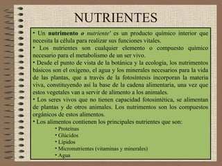 NUTRIENTES
• Un nutrimento o nutriente' es un producto químico interior que
necesita la célula para realizar sus funciones vitales.
• Los nutrientes son cualquier elemento o compuesto químico
necesario para el metabolismo de un ser vivo.
• Desde el punto de vista de la botánica y la ecología, los nutrimentos
básicos son el oxígeno, el agua y los minerales necesarios para la vida
de las plantas, que a través de la fotosíntesis incorporan la materia
viva, constituyendo así la base de la cadena alimentaria, una vez que
estos vegetales van a servir de alimento a los animales.
• Los seres vivos que no tienen capacidad fotosintética, se alimentan
de plantas y de otros animales. Los nutrimentos son los compuestos
orgánicos de estos alimentos.
• Los alimentos contienen los principales nutrientes que son:
        • Proteínas
        • Glúcidos
        • Lípidos
        • Micronutrientes (vitaminas y minerales)
        • Agua
 