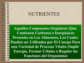 NUTRIENTES

  Aquellos Compuestos Orgánicos (Que
   Contienen Carbono) o Inorgánicos
 Presentes en Los Alimentos, Los Cuales
Pueden ser Utilizados por El Cuerpo Para
una Variedad de Procesos Vitales (Suplir
  Energía, Formar Células o Regular las
       Funciones del Organismo)
 