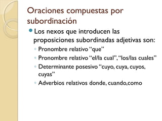 Oraciones compuestas por
subordinación
Los nexos que introducen las
proposiciones subordinadas adjetivas son:
◦ Pronombre relativo “que”
◦ Pronombre relativo “el/la cual”,“los/las cuales”
◦ Determinante posesivo “cuyo, cuya, cuyos,
cuyas”
◦ Adverbios relativos donde, cuando,como
 