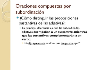 Oraciones compuestas por
subordinación
¿Cómo distinguir las proposiciones
sustantivas de las adjetivas?:
◦ La principal diferencia es que las subordinadas
adjetivas acompañan a un sustantivo, mientras
que las sustantivas complementarán a un
verbo:
 Me dijo que estaría en el bar que inauguraron ayer.”
 
