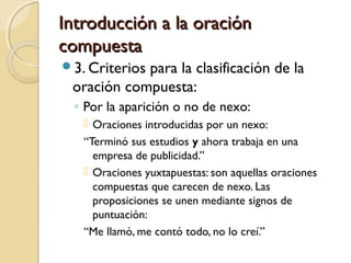 Introducción a la oraciónIntroducción a la oración
compuestacompuesta
3. Criterios para la clasificación de la
oración compuesta:
◦ Por la aparición o no de nexo:
 Oraciones introducidas por un nexo:
“Terminó sus estudios y ahora trabaja en una
empresa de publicidad.”
 Oraciones yuxtapuestas: son aquellas oraciones
compuestas que carecen de nexo. Las
proposiciones se unen mediante signos de
puntuación:
“Me llamó, me contó todo, no lo creí.”
 