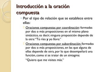 Introducción a la oraciónIntroducción a la oración
compuestacompuesta
◦ Por el tipo de relación que se establece entre
ellas:
 Oraciones compuestas por coordinación: formadas
por dos o más proposiciones en el mismo plano
sintáctico, es decir, ninguna proposición depende de
la otra:“Tú ríes y yo lloro.”
 Oraciones compuestas por subordinación: formadas
por dos o más proposiciones, en las que alguna de
ellas depende de otra, por lo que desempeñará una
función, como si se tratar de un sintagma:
“Quiero que me visites más.”
 