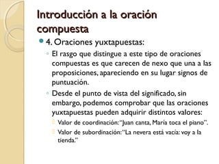 Introducción a la oraciónIntroducción a la oración
compuestacompuesta
4. Oraciones yuxtapuestas:
◦ El rasgo que distingue a este tipo de oraciones
compuestas es que carecen de nexo que una a las
proposiciones, apareciendo en su lugar signos de
puntuación.
◦ Desde el punto de vista del significado, sin
embargo, podemos comprobar que las oraciones
yuxtapuestas pueden adquirir distintos valores:
 Valor de coordinación:“Juan canta, María toca el piano”.
 Valor de subordinación:“La nevera está vacía: voy a la
tienda.”
 