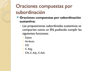 Oraciones compuestas por
subordinación
 Oraciones compuestas por subordinación
sustantiva:
◦ Las proposiciones subordinadas sustantivas se
comportan como un SN, pudiendo cumplir las
siguientes funciones:
 Sujeto
 Atributo
 CD
 C. Rég.
 CN, C.Adj., C.Adv.
 