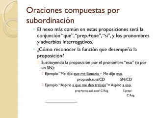 Oraciones compuestas por
subordinación
◦ El nexo más común en estas proposiciones será la
conjunción “que”,“prep.+que”,“si”, y los pronombres
y adverbios interrogativos.
◦ ¿Cómo reconocer la función que desempeña la
proposición?
 Sustituyendo la proposición por el pronombre “eso” (o por
un SN):
 Ejemplo:“Me dijo que me llamaría = Me dijo eso.
prop.sub.sust/CD SN/CD
 Ejemplo:“Aspiro a que me den trabajo”= Aspiro a eso.
prep+prop.sub.sust/ C.Rég. S.prep/
C.Rég.
 