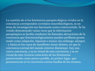 La cuestión de si los fenómenos parapsicológicos vividos en la
conciencia corresponden correlatos neurofisiológicos, es un
tema de investigación tan fascinante como controvertido. Se ha
venido demostrando varias veces que la información
parapsíquica se facilita mediante las llamadas alteraciones de la
conciencia que fenomenológicamente pueden perfilarse grosso
modo como relajación, hipnosis o trance; sin embargo, siempre
– y hasta en los casos de manifiesto mono deísmo, en que la
conciencia normal del mundo exterior disminuye- hay una
cierta conciencia, y es en virtud de esta conciencia, y es en
virtud de esta vivencia consciente de los fenómenos
paranormales como parece posible, en primer lugar, que
permanezcan en la conciencia ciertas huellas de los mismos.
 