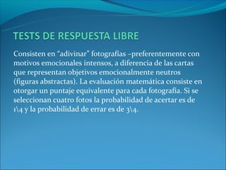 Consisten en “adivinar” fotografías –preferentemente con
motivos emocionales intensos, a diferencia de las cartas
que representan objetivos emocionalmente neutros
(figuras abstractas). La evaluación matemática consiste en
otorgar un puntaje equivalente para cada fotografía. Si se
seleccionan cuatro fotos la probabilidad de acertar es de
14 y la probabilidad de errar es de 34.
 