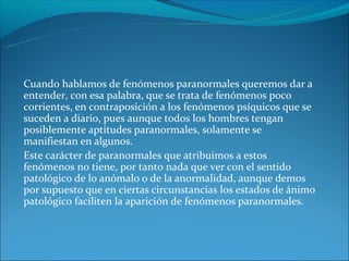 Cuando hablamos de fenómenos paranormales queremos dar a
entender, con esa palabra, que se trata de fenómenos poco
corrientes, en contraposición a los fenómenos psíquicos que se
suceden a diario, pues aunque todos los hombres tengan
posiblemente aptitudes paranormales, solamente se
manifiestan en algunos.
Este carácter de paranormales que atribuimos a estos
fenómenos no tiene, por tanto nada que ver con el sentido
patológico de lo anómalo o de la anormalidad, aunque demos
por supuesto que en ciertas circunstancias los estados de ánimo
patológico faciliten la aparición de fenómenos paranormales.
 