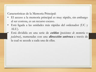Características de la Memoria Principal:
• El acceso a la memoria principal es muy rápido, sin embargo
al ser costosa, es un recurso escaso.
• Está ligada a las unidades más rápidas del ordenador (UC y
ALU).
• Está dividida en una serie de celdas (posiciones de memoria o
palabras), numeradas con una dirección unívoca a través de
la cual se accede a cada una de ellas.
 