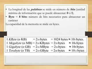 • La longitud de las palabras se mide en número de bits (unidad
mínima de información que se puede almacenar: 0 ó 1).
• Byte = 8 bits: número de bits necesarios para almacenar un
carácter
La capacidad de la memoria se mide en bytes.
 