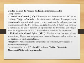 Unidad Central de Proceso (C.P.U.) o microprocesador
Componentes:
• Unidad de Control (UC): Dispositivo más importante del PC (es su
cerebro): Dirige y Controla el funcionamiento del resto de componentes,
coordinando sus actividades para el correcto desarrollo del programa que
se esté ejecutando. La UC contiene un reloj (generador de pulsos) que controla
la velocidad a la que se realizan las operaciones. La frecuencia del reloj se
mide en Megahercios (MHz) 􀃆 Determina la velocidad del ordenador.
• Unidad Aritmético-Lógica (ALU): Realiza todas las operaciones
aritméticas y lógicas que un programa necesite. Sus operandos residen en
los registros y en el acumulador.
• Registros: Almacenamiento temporal de información, cuyo acceso es
extremadamente rápido.
La combinación de la UC y la ALU se llama Unidad Central de
Proceso (CPU) o microprocesador.
 