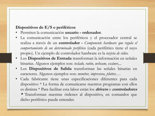 Dispositivos de E/S o periféricos
• Permiten la comunicación usuario - ordenador.
• La comunicación entre los periféricos y el procesador central se
realiza a través de un controlador - Componente hardware que regula el
comportamiento de un determinado periférico (cada periférico tiene el suyo
propio). Un ejemplo de controlador hardware es la tarjeta de video.
• Los Dispositivos de Entrada transforman la información en señales
binarias. Algunos ejemplos son: teclado, ratón, webcam, escáner,...
• Los Dispositivos de Salida transforman las señales binarias en
caracteres. Algunos ejemplos son: monitor, impresora, plotter,…
• Cada fabricante tiene unas especificaciones diferentes para cada
dispositivo * La forma de comunicarse nuestros programas con ellos
es distinta * Para facilitar esta labor están los drivers o controladores
* Transforman nuestras órdenes al dispositivo, en comandos que
dicho periférico puede entender.
 