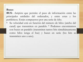 Buses
BUS: Autopista que permite el paso de información entre las
principales unidades del ordenador, y entre estas y los
periféricos. Están compuestos por una serie de hilos.
• Su velocidad está en función del número de hilos (ancho del
canal) que transmiten en paralelo * Podemos encontrarnos
con buses en paralelo (transmiten tantos bits simultáneamente
como hilos tenga el bus) y buses en serie (los bits se
transmiten uno a uno).
 