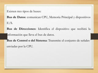 Existen tres tipos de buses:
Bus de Datos: comunican CPU, Memoria Principal y dispositivos
E/S.
Bus de Direcciones: Identifica el dispositivo que recibirá la
información que lleva el bus de datos.
Bus de Control o del Sistema: Transmite el conjunto de señales
enviadas por la CPU.
 