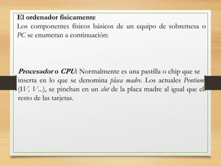 El ordenador fisicamente
Los componentes físicos básicos de un equipo de sobremesa o
PC se enumeran a continuación:
Procesador o CPU: Normalmente es una pastilla o chip que se
inserta en lo que se denomina placa madre. Los actuales Pentium
(IV, V...), se pinchan en un slot de la placa madre al igual que el
resto de las tarjetas.
 