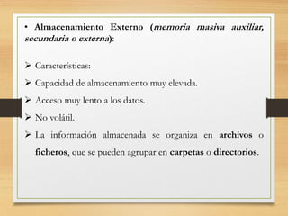 • Almacenamiento Externo (memoria masiva auxiliar,
secundaria o externa):
 Características:
 Capacidad de almacenamiento muy elevada.
 Acceso muy lento a los datos.
 No volátil.
 La información almacenada se organiza en archivos o
ficheros, que se pueden agrupar en carpetas o directorios.
 