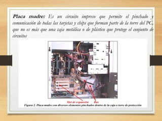 Placa madre: Es un circuito impreso que permite el pinchado y
comunicación de todas las tarjetas y chips que forman parte de la torre del PC,
que no es más que una caja metálica o de plástico que protege el conjunto de
circuitos
 