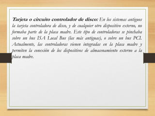 Tarjeta o circuito controlador de disco: En los sistemas antiguos
la tarjeta controladora de disco, y de cualquier otro dispositivo externo, no
formaba parte de la placa madre. Este tipo de controladoras se pinchaba
sobre un bus ISA Local Bus (las más antiguas), o sobre un bus PCI.
Actualmente, las controladoras vienen integradas en la placa madre y
permiten la conexión de los dispositivos de almacenamiento externo a la
placa madre.
 
