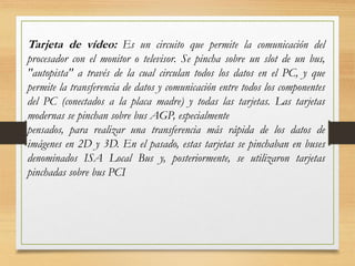 Tarjeta de vídeo: Es un circuito que permite la comunicación del
procesador con el monitor o televisor. Se pincha sobre un slot de un bus,
"autopista" a través de la cual circulan todos los datos en el PC, y que
permite la transferencia de datos y comunicación entre todos los componentes
del PC (conectados a la placa madre) y todas las tarjetas. Las tarjetas
modernas se pinchan sobre bus AGP, especialmente
pensados, para realizar una transferencia más rápida de los datos de
imágenes en 2D y 3D. En el pasado, estas tarjetas se pinchaban en buses
denominados ISA Local Bus y, posteriormente, se utilizaron tarjetas
pinchadas sobre bus PCI
 