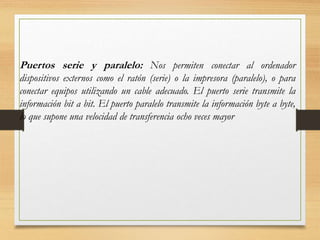 Puertos serie y paralelo: Nos permiten conectar al ordenador
dispositivos externos como el ratón (serie) o la impresora (paralelo), o para
conectar equipos utilizando un cable adecuado. El puerto serie transmite la
información bit a bit. El puerto paralelo transmite la información byte a byte,
lo que supone una velocidad de transferencia ocho veces mayor
 