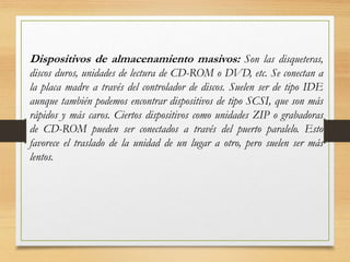 Dispositivos de almacenamiento masivos: Son las disqueteras,
discos duros, unidades de lectura de CD-ROM o DVD, etc. Se conectan a
la placa madre a través del controlador de discos. Suelen ser de tipo IDE
aunque también podemos encontrar dispositivos de tipo SCSI, que son más
rápidos y más caros. Ciertos dispositivos como unidades ZIP o grabadoras
de CD-ROM pueden ser conectados a través del puerto paralelo. Esto
favorece el traslado de la unidad de un lugar a otro, pero suelen ser más
lentos.
 