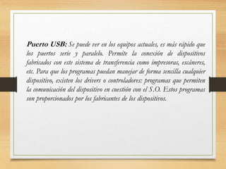 Puerto USB: Se puede ver en los equipos actuales, es más rápido que
los puertos serie y paralelo. Permite la conexión de dispositivos
fabricados con este sistema de transferencia como impresoras, escáneres,
etc. Para que los programas puedan manejar de forma sencilla cualquier
dispositivo, existen los drivers o controladores: programas que permiten
la comunicación del dispositivo en cuestión con el S.O. Estos programas
son proporcionados por los fabricantes de los dispositivos.
 