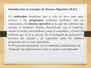 Introducción al concepto de Sistema Operativo (S.O.)
Un ordenador (hardware) por si solo no sirve para nada.
Gracias a los programas (software) podemos usar los
ordenadores. El sistema operativo es la capa del software más
cercana al hardware. Trabaja directamente con el hardware,
siendo la interfaz (intermediario) entre el ordenador y el resto del
software que en él se ejecuta. Es el encargado de gestionar los
recursos del sistema y de repartirlos entre los distintos
programas que se estén ejecutando.
El SO permite interactuar con el ordenador estableciendo un
“lenguaje” de comunicación entre el usuario y el ordenador.
 
