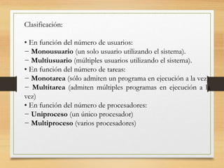 Clasificación:
• En función del número de usuarios:
− Monousuario (un solo usuario utilizando el sistema).
− Multiusuario (múltiples usuarios utilizando el sistema).
• En función del número de tareas:
− Monotarea (sólo admiten un programa en ejecución a la vez)
− Multitarea (admiten múltiples programas en ejecución a la
vez)
• En función del número de procesadores:
− Uniproceso (un único procesador)
− Multiproceso (varios procesadores)
 