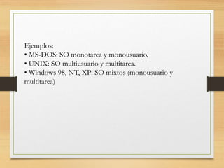 Ejemplos:
• MS-DOS: SO monotarea y monousuario.
• UNIX: SO multiusuario y multitarea.
• Windows 98, NT, XP: SO mixtos (monousuario y
multitarea)
 