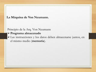 La Máquina de Von Neumann.
Principio de la Arq. Von Neumann
Programa almacenado
Las instrucciones y los datos deben almacenarse juntos, en
el mismo medio (memoria).
 
