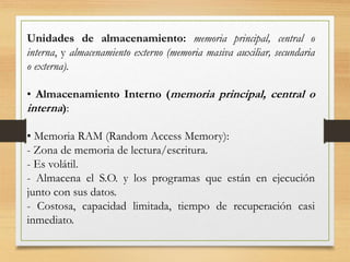 Unidades de almacenamiento: memoria principal, central o
interna, y almacenamiento externo (memoria masiva auxiliar, secundaria
o externa).
• Almacenamiento Interno (memoria principal, central o
interna):
• Memoria RAM (Random Access Memory):
- Zona de memoria de lectura/escritura.
- Es volátil.
- Almacena el S.O. y los programas que están en ejecución
junto con sus datos.
- Costosa, capacidad limitada, tiempo de recuperación casi
inmediato.
 