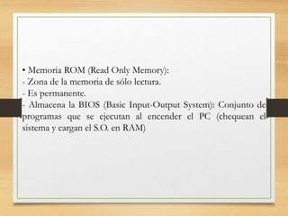 • Memoria ROM (Read Only Memory):
- Zona de la memoria de sólo lectura.
- Es permanente.
- Almacena la BIOS (Basic Input-Output System): Conjunto de
programas que se ejecutan al encender el PC (chequean el
sistema y cargan el S.O. en RAM)
 
