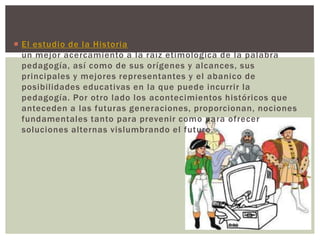  El estudio de la Historia provee cimientos fundamentales para
  un mejor acercamiento a la raíz etimológica de la palabra
  pedagogía, así como de sus orígenes y alcances, sus
  principales y mejores representantes y el abanico de
  posibilidades educativas en la que puede incurrir la
  pedagogía. Por otro lado los acontecimientos históricos que
  anteceden a las futuras generaciones, proporcionan, nociones
  fundamentales tanto para prevenir como para ofrecer
  soluciones alternas vislumbrando el futuro.
 