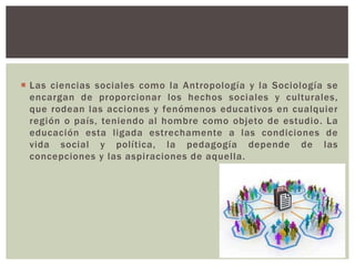  Las ciencias sociales como la Antropología y la Sociología se
  encargan de proporcionar los hechos sociales y culturales,
  que rodean las acciones y fenómenos educativos en cualquier
  región o país, teniendo al hombre como objeto de estudio. La
  educación esta ligada estrechamente a las condiciones de
  vida social y política, la pedagogía depende de las
  concepciones y las aspiraciones de aquella.
 