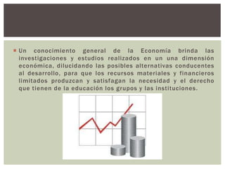  Un conocimiento general de la Economía brinda las
  investigaciones y estudios realizados en un una dimensión
  económica, dilucidando las posibles alternativas conducentes
  al desarrollo, para que los recursos materiales y financieros
  limitados produzcan y satisfagan la necesidad y el derecho
  que tienen de la educación los grupos y las instituciones.
 