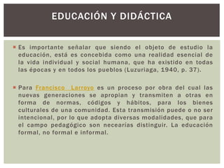 EDUCACIÓN Y DIDÁCTICA

 Es importante señalar que siendo el objeto de estudio la
  educación, está es concebida como una realidad esencial de
  la vida individual y social humana, que ha existido en todas
  las épocas y en todos los pueblos (Luzuriaga, 1940, p. 37).

 Para Francisco Larroyo es un proceso por obra del cual las
  nuevas generaciones se apropian y transmiten a otras en
  forma de normas, códigos y hábitos, para los bienes
  culturales de una comunidad. Esta transmisión puede o no ser
  intencional, por lo que adopta diversas modalidades, que para
  el campo pedagógico son necearías distinguir. La educación
  formal, no formal e informal.
 
