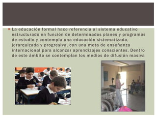  La educación formal hace referencia al sistema educativo
  estructurado en función de determinados planes y programas
  de estudio y contempla una educación sistematizada,
  jerarquizada y progresiva, con una meta de enseñanza
  internacional para alcanzar aprendizajes conscientes. Dentro
  de este ámbito se contemplan los medios de difusión masiva
 