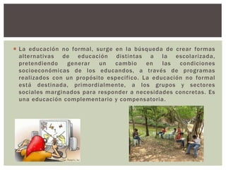  La educación no formal, surge en la búsqueda de crear formas
  alternativas de educación distintas a la escolarizada,
  pretendiendo   generar   un   cambio     en   las  condiciones
  socioeconómicas de los educandos, a través de programas
  realizados con un propósito especifico. La educación no formal
  está destinada, primordialmente, a los grupos y sectores
  sociales marginados para responder a necesidades concretas. Es
  una educación complementario y compensatoria.
 