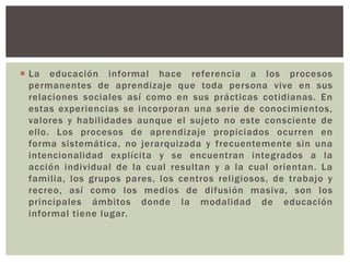 La educación informal hace referencia a los procesos
  permanentes de aprendizaje que toda persona vive en sus
  relaciones sociales así como en sus prácticas cotidianas. En
  estas experiencias se incorporan una serie de conocimientos,
  valores y habilidades aunque el sujeto no este consciente de
  ello. Los procesos de aprendizaje propiciados ocurren en
  forma sistemática, no jerarquizada y frecuentemente sin una
  intencionalidad explícita y se encuentran integrados a la
  acción individual de la cual resultan y a la cual orientan. La
  familia, los grupos pares, los centros religiosos, de trabajo y
  recreo, así como los medios de difusión masiva, son los
  principales ámbitos donde la modalidad de educación
  informal tiene lugar.
 