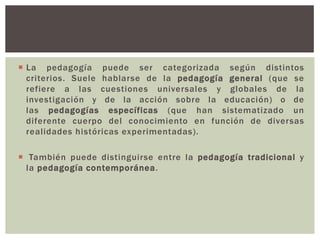  La pedagogía puede ser categorizada según distintos
  criterios. Suele hablarse de la pedagogía general (que se
  refiere a las cuestiones universales y globales de la
  investigación y de la acción sobre la educación) o de
  las pedagogías específicas (que han sistematizado un
  diferente cuerpo del conocimiento en función de diversas
  realidades históricas experimentadas).

 También puede distinguirse entre la pedagogía tradicional y
  la pedagogía contemporánea.
 