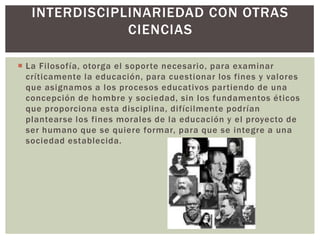 INTERDISCIPLINARIEDAD CON OTRAS
               CIENCIAS

 La Filosofía, otorga el soporte necesario, para examinar
  críticamente la educación, para cuestionar los fines y valores
  que asignamos a los procesos educativos partiendo de una
  concepción de hombre y sociedad, sin los fundamentos éticos
  que proporciona esta disciplina, difícilmente podrían
  plantearse los fines morales de la educación y el proyecto de
  ser humano que se quiere formar, para que se integre a una
  sociedad establecida.
 