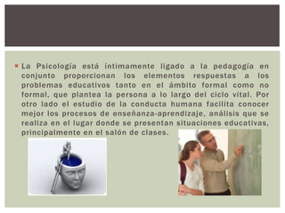  La Psicología está íntimamente ligado a la pedagogía en
  conjunto proporcionan los elementos respuestas a los
  problemas educativos tanto en el ámbito formal como no
  formal, que plantea la persona a lo largo del ciclo vital. Por
  otro lado el estudio de la conducta humana facilita conocer
  mejor los procesos de enseñanza-aprendizaje, análisis que se
  realiza en el lugar donde se presentan situaciones educativas,
  principalmente en el salón de clases.
 