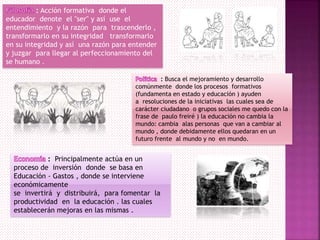 : Acción formativa donde el
educador denote el "ser" y así use el
entendimiento y la razón para trascenderlo ,
transformarlo en su integridad transformarlo
en su integridad y así una razón para entender
y juzgar para llegar al perfeccionamiento del
se humano .
: Busca el mejoramiento y desarrollo
comúnmente donde los procesos formativos
(fundamenta en estado y educación ) ayuden
a resoluciones de la iniciativas las cuales sea de
carácter ciudadano o grupos sociales me quedo con la
frase de paulo freiré ) la educación no cambia la
mundo: cambia alas personas que van a cambiar al
mundo , donde debidamente ellos quedaran en un
futuro frente al mundo y no en mundo.
: Principalmente actúa en un
proceso de inversión donde se basa en
Educación - Gastos , donde se interviene
económicamente
se invertirá y distribuirá, para fomentar la
productividad en la educación . las cuales
establecerán mejoras en las mismas .
 