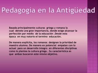 23/03/2014 17
Basada principalmente culturas griega y romana la
cual denoto una gran importancia, donde exige alcanzar la
perfección por medio de la educación .Desde esta
época en muy notorio el termino educación.
De manera explicita, los romanos designan la prioridad de
maestro alumno. De manera ex potencial empatan con lo
actual para un desarrollo integro en diferentes disciplinas
como lo plantea la cultura griega . Su característica es
que ambas buscaron este mismo objetivo.
 