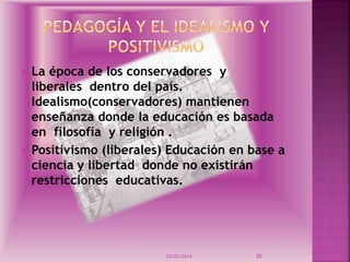  La época de los conservadores y
liberales dentro del país.
Idealismo(conservadores) mantienen
enseñanza donde la educación es basada
en filosofía y religión .
 Positivismo (liberales) Educación en base a
ciencia y libertad donde no existirán
restricciones educativas.
23/03/2014 20
 